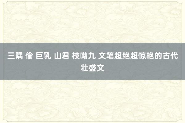 三隅 倫 巨乳 山君 枝呦九 文笔超绝超惊艳的古代壮盛文