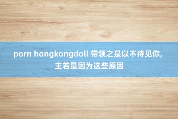 porn hongkongdoll 带领之是以不待见你， 主若是因为这些原因