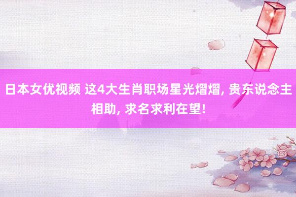 日本女优视频 这4大生肖职场星光熠熠， 贵东说念主相助， 求名求利在望!