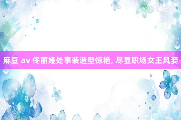 麻豆 av 佟丽娅处事装造型惊艳， 尽显职场女王风姿