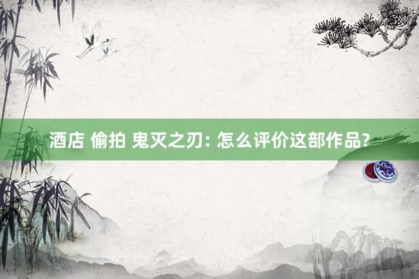 酒店 偷拍 鬼灭之刃: 怎么评价这部作品?