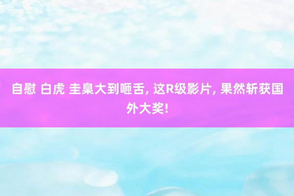自慰 白虎 圭臬大到咂舌， 这R级影片， 果然斩获国外大奖!