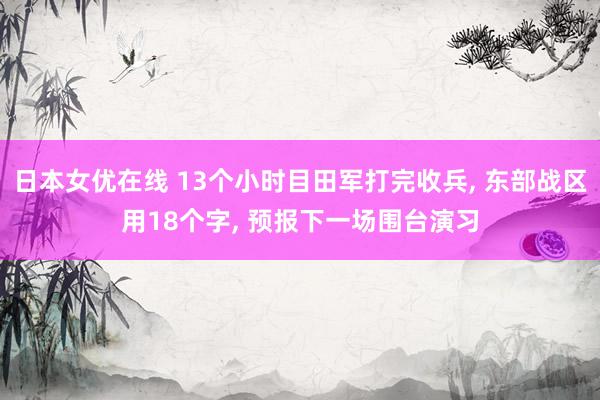 日本女优在线 13个小时目田军打完收兵， 东部战区用18个字， 预报下一场围台演习