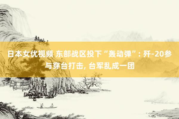 日本女优视频 东部战区投下“轰动弹”: 歼-20参与穿台打击， 台军乱成一团