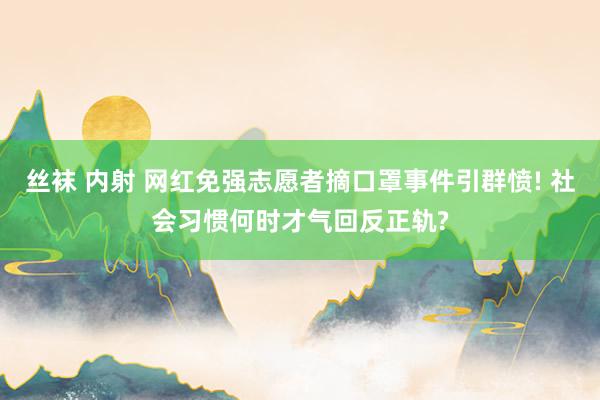 丝袜 内射 网红免强志愿者摘口罩事件引群愤! 社会习惯何时才气回反正轨?