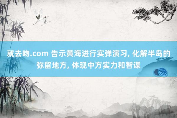 就去吻.com 告示黄海进行实弹演习， 化解半岛的弥留地方， 体现中方实力和智谋