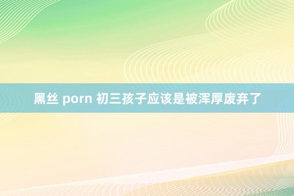 黑丝 porn 初三孩子应该是被浑厚废弃了