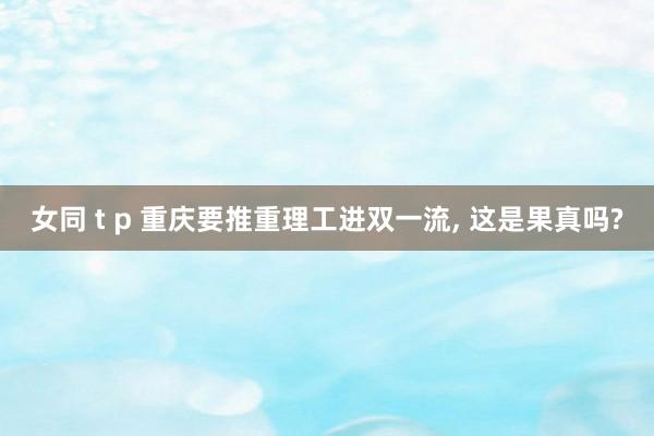女同 t p 重庆要推重理工进双一流， 这是果真吗?