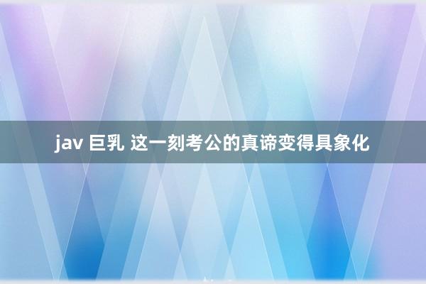 jav 巨乳 这一刻考公的真谛变得具象化