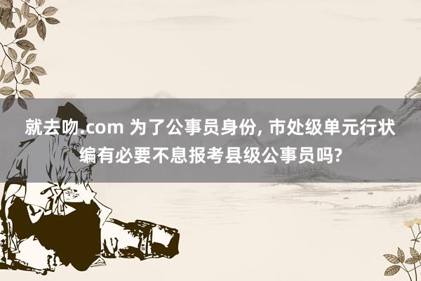 就去吻.com 为了公事员身份， 市处级单元行状编有必要不息报考县级公事员吗?
