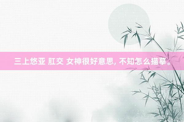 三上悠亚 肛交 女神很好意思， 不知怎么描摹。