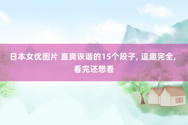 日本女优图片 直爽诙谐的15个段子， 逗趣完全， 看完还想看
