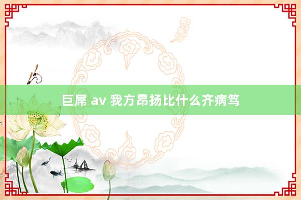 巨屌 av 我方昂扬比什么齐病笃
