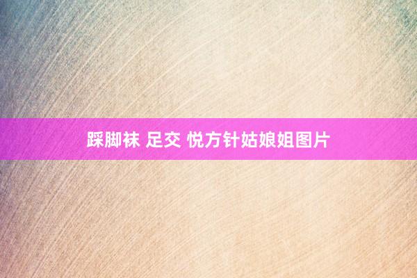 踩脚袜 足交 悦方针姑娘姐图片