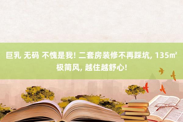 巨乳 无码 不愧是我! 二套房装修不再踩坑， 135㎡极简风， 越住越舒心!