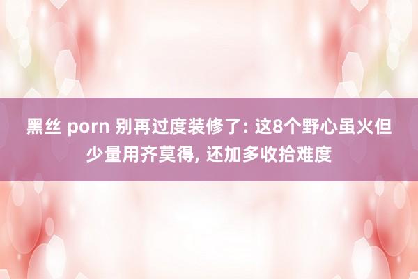黑丝 porn 别再过度装修了: 这8个野心虽火但少量用齐莫得， 还加多收拾难度