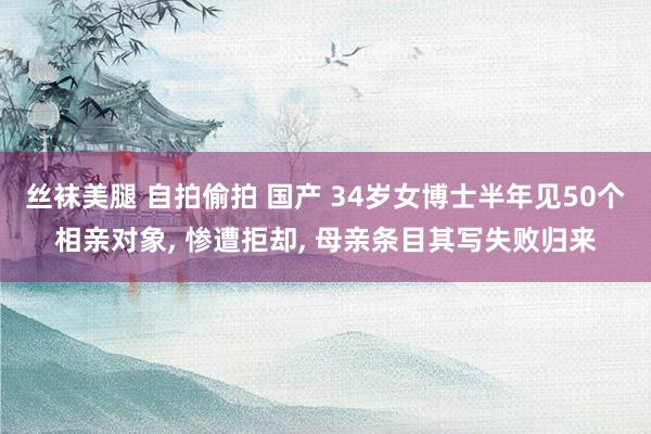 丝袜美腿 自拍偷拍 国产 34岁女博士半年见50个相亲对象， 惨遭拒却， 母亲条目其写失败归来