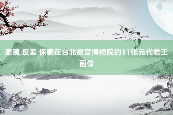 眼镜 反差 保藏在台北故宫博物院的11张元代君王画像