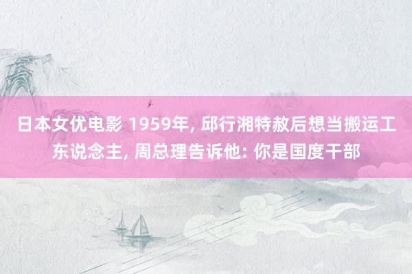 日本女优电影 1959年， 邱行湘特赦后想当搬运工东说念主， 周总理告诉他: 你是国度干部