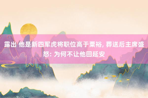 露出 他是新四军虎将职位高于粟裕， 葬送后主席盛怒: 为何不让他回延安
