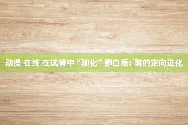 动漫 在线 在试管中“驯化”卵白质: 酶的定向进化