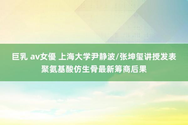 巨乳 av女優 上海大学尹静波/张坤玺讲授发表聚氨基酸仿生骨最新筹商后果