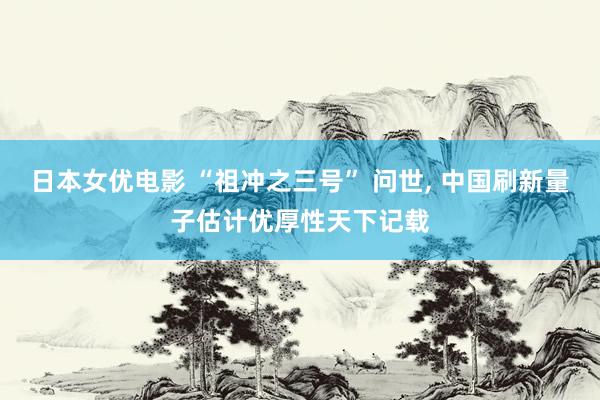 日本女优电影 “祖冲之三号” 问世， 中国刷新量子估计优厚性天下记载