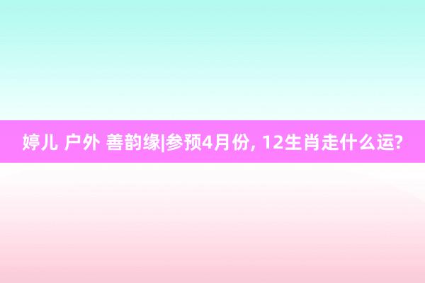 婷儿 户外 善韵缘|参预4月份， 12生肖走什么运?