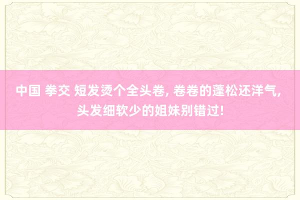 中国 拳交 短发烫个全头卷， 卷卷的蓬松还洋气， 头发细软少的姐妹别错过!