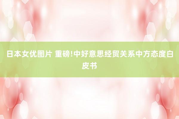 日本女优图片 重磅!中好意思经贸关系中方态度白皮书