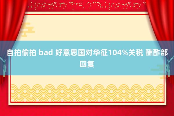 自拍偷拍 bad 好意思国对华征104%关税 酬酢部回复