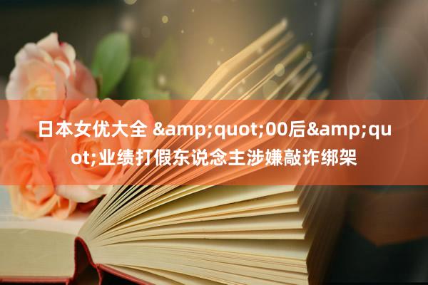 日本女优大全 &quot;00后&quot;业绩打假东说念主涉嫌敲诈绑架