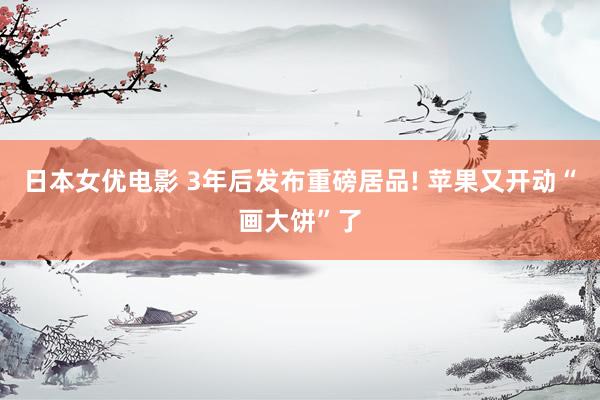 日本女优电影 3年后发布重磅居品! 苹果又开动“画大饼”了