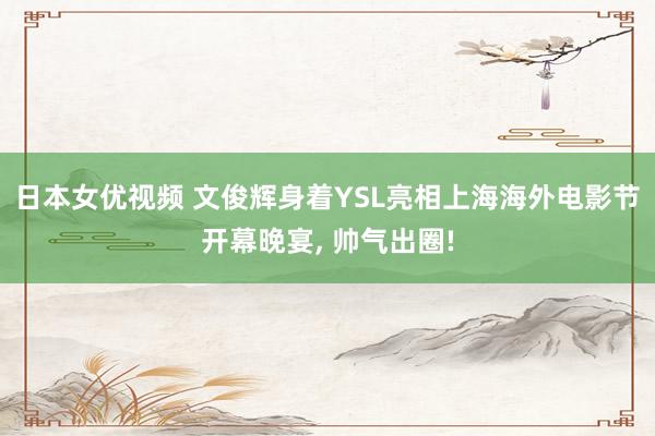 日本女优视频 文俊辉身着YSL亮相上海海外电影节开幕晚宴， 帅气出圈!