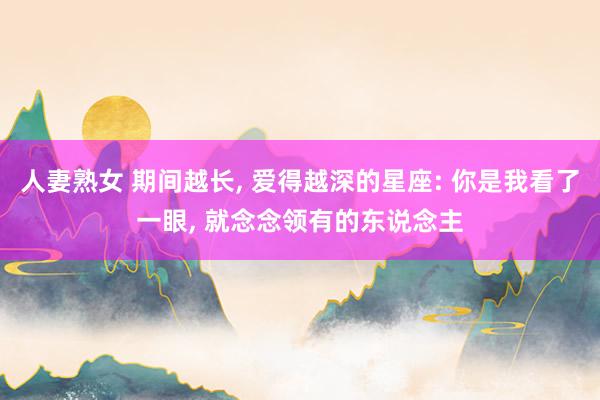 人妻熟女 期间越长， 爱得越深的星座: 你是我看了一眼， 就念念领有的东说念主