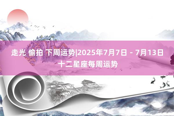 走光 偷拍 下周运势|2025年7月7日 - 7月13日 十二星座每周运势